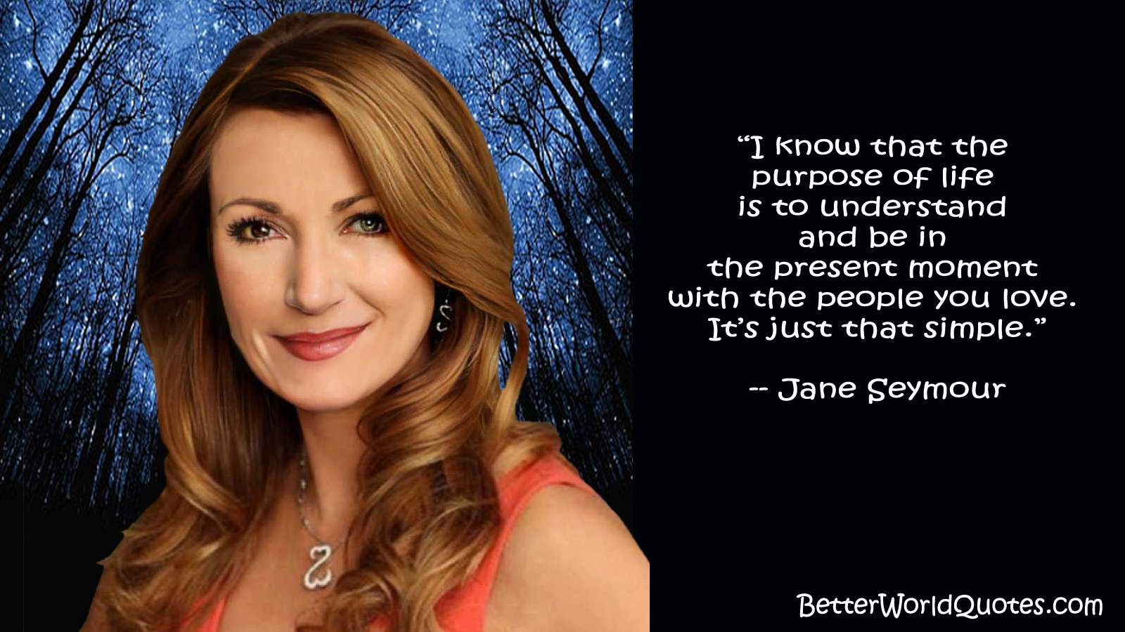 Jane Seymour - I know that the purpose of life is to understand and be in the present moment with the people you love. Its just that simple.
- Jane Seymour