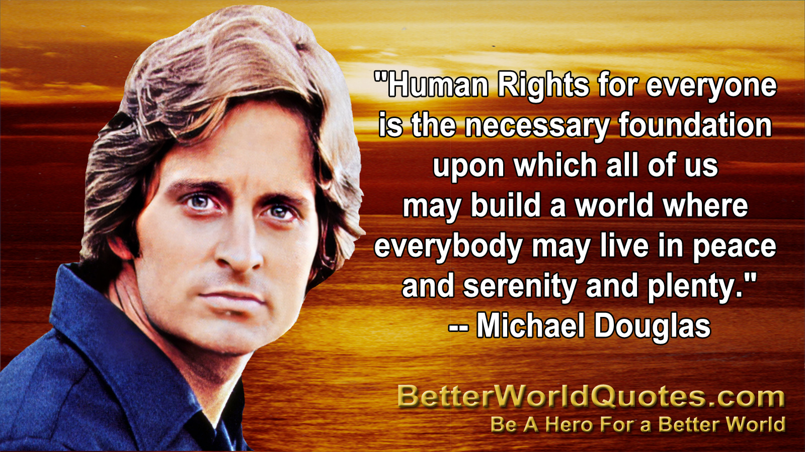 "Human Rights for everyone is the necessary foundation upon
which all of us may build a world where everybody may
live in peace and serenity and plenty." -- Michael Douglas