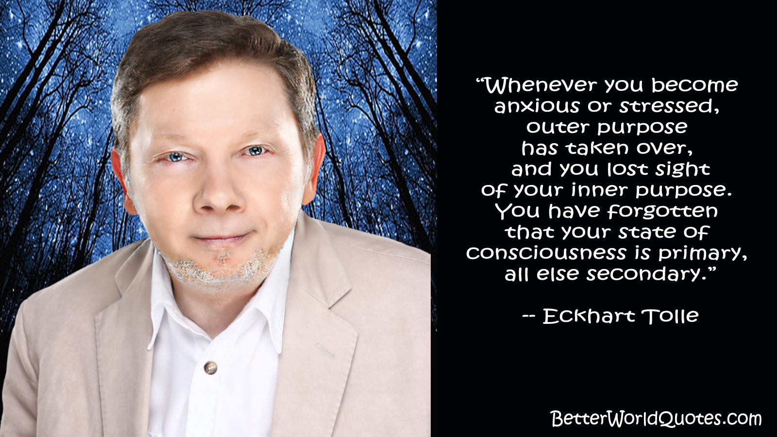 Eckhart Tolle: “Whenever you become anxious or stressed, outer purpose has taken over, and you lost sight
of your inner purpose. You have forgotten that your state of consciousness is primary, all else secondary.””
— Eckhart Tolle”