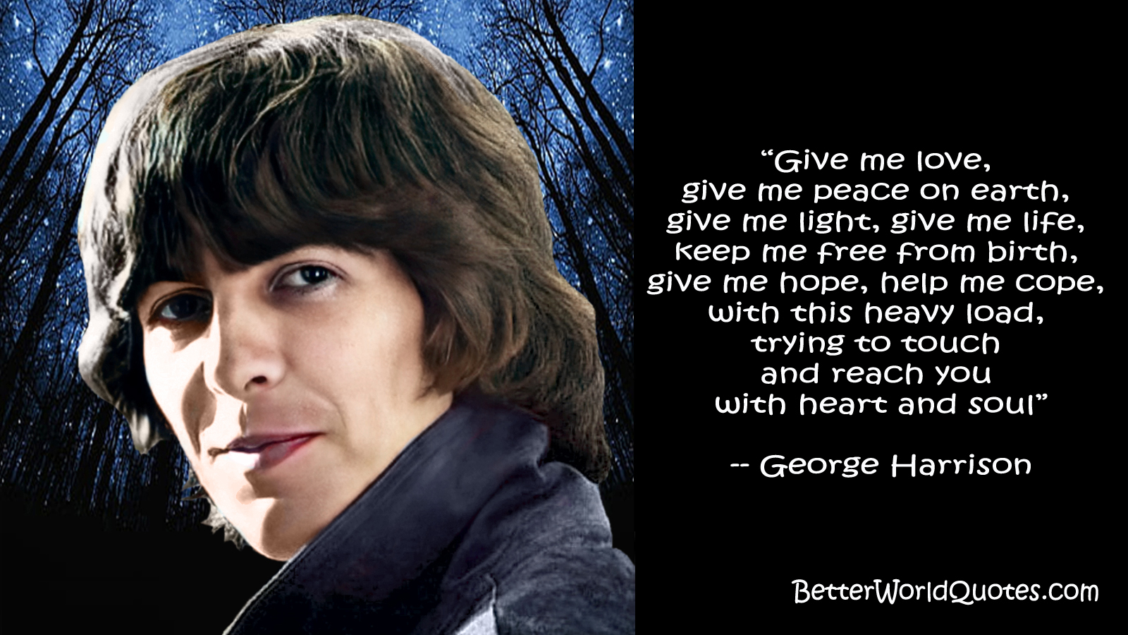 George Harrison: Give me love, 
give me peace on earth, 
give me light, give me life, 
keep me free from birth, 
give me hope, help me cope, 
with this heavy load, 
trying to touch and reach you 
with heart and soul