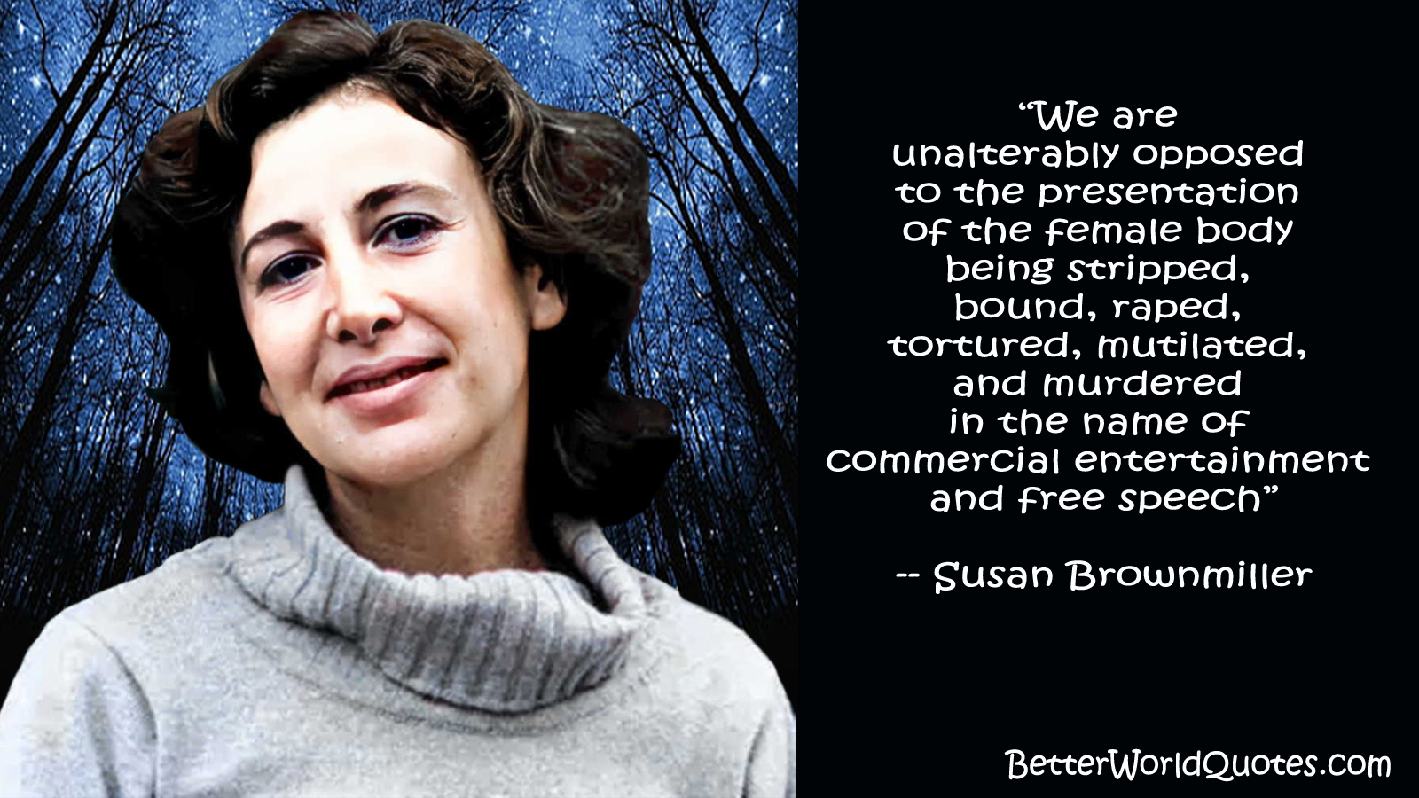 Susan Brownmiller - “We are unalterably opposed to the presentation of the female body being stripped, bound, raped, tortured, mutilated, and murdered in the name of commercial entertainment and free speech”